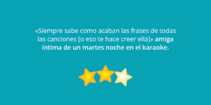 «Siempre sabe como acaban las frases de todas las canciones [o eso te hace creer ella]» amiga íntima de un martes noche en el karaoke.